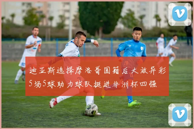 迪亚斯选择摩洛哥国籍后大放异彩5场5球助力球队挺进非洲杯四强