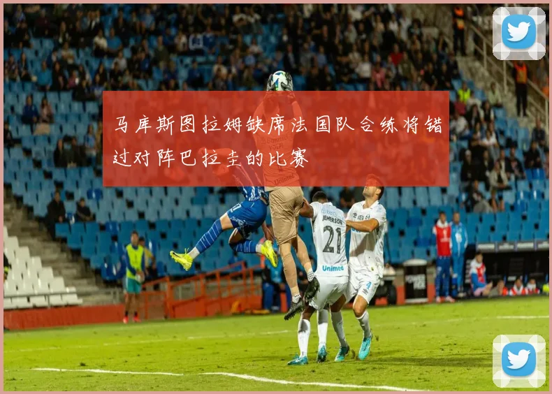 马库斯图拉姆缺席法国队合练将错过对阵巴拉圭的比赛