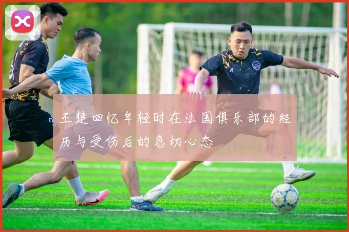王楚回忆年轻时在法国俱乐部的经历与受伤后的急切心态