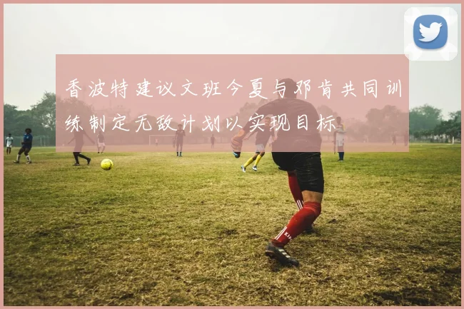 香波特建议文班今夏与邓肯共同训练制定无敌计划以实现目标