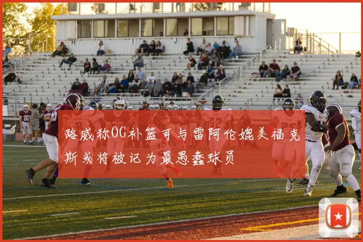 路威称OG补篮可与雷阿伦媲美福克斯或将被记为最愚蠢球员