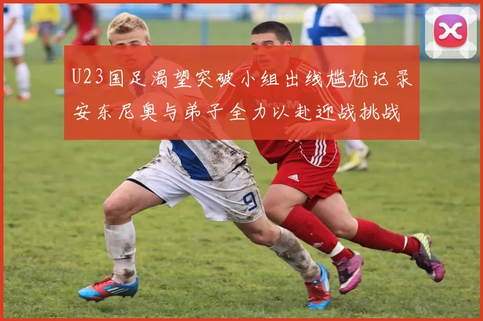 U23国足渴望突破小组出线尴尬记录安东尼奥与弟子全力以赴迎战挑战