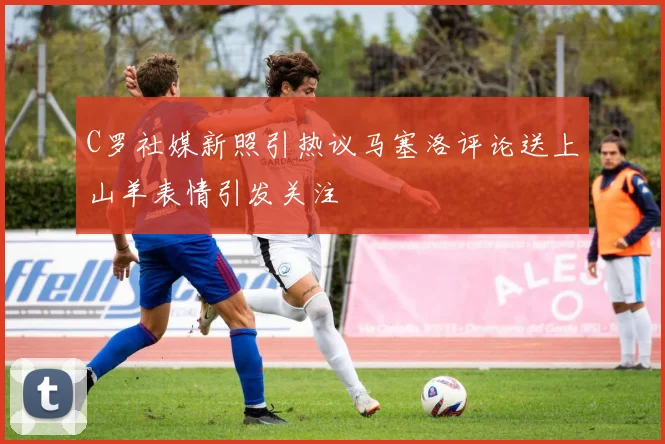C罗社媒新照引热议马塞洛评论送上山羊表情引发关注