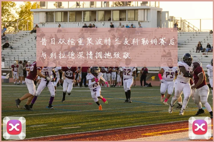 昔日双枪重聚波特兰麦科勒姆赛后与利拉德深情拥抱致敬