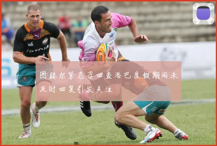 图赫尔紧急召回查洛巴度假期间未及时回复引发关注