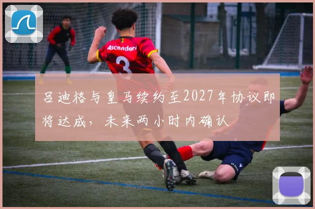 吕迪格与皇马续约至2027年协议即将达成，未来两小时内确认