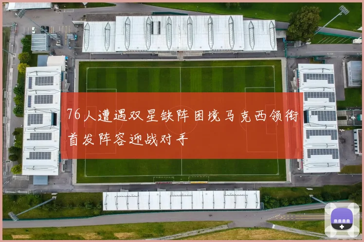 76人遭遇双星缺阵困境马克西领衔首发阵容迎战对手