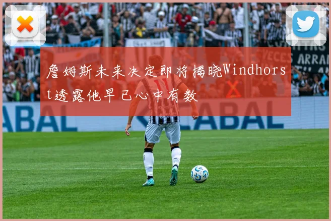 詹姆斯未来决定即将揭晓Windhorst透露他早已心中有数