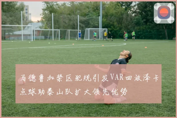 马德鲁加禁区犯规引发VAR回放泽卡点球助泰山队扩大领先优势
