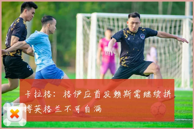 卡拉格：格伊应首发赖斯需继续拼搏英格兰不可自满