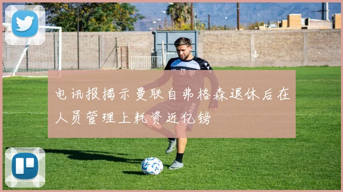 电讯报揭示曼联自弗格森退休后在人员管理上耗资近亿镑
