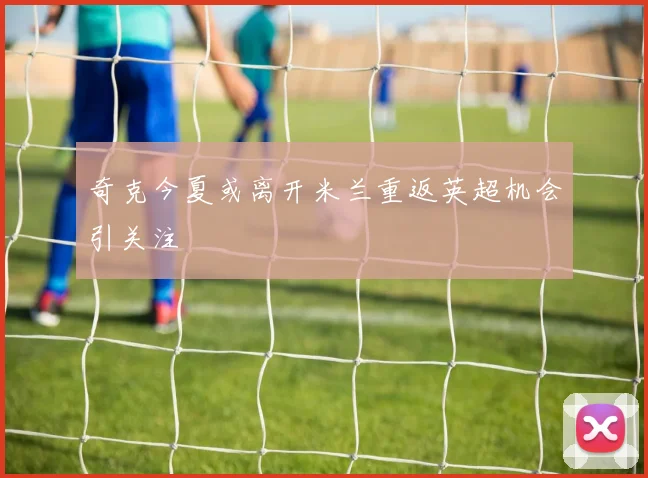 奇克今夏或离开米兰重返英超机会引关注