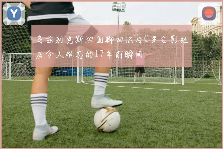 乌兹别克斯坦国脚回忆与C罗合影经历令人难忘的17年前瞬间