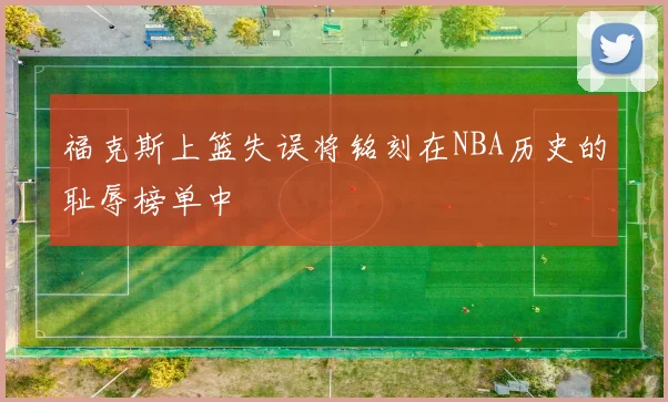 福克斯上篮失误将铭刻在NBA历史的耻辱榜单中