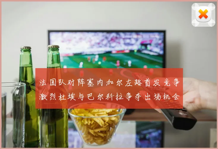法国队对阵塞内加尔左路首发竞争激烈杜埃与巴尔科拉争夺出场机会