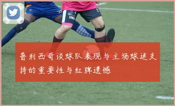 普利西奇谈球队表现与主场球迷支持的重要性与红牌遗憾