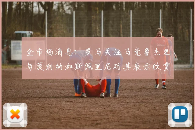 全市场消息：罗马关注马竞鲁杰里与莫利纳加斯佩里尼对其表示欣赏