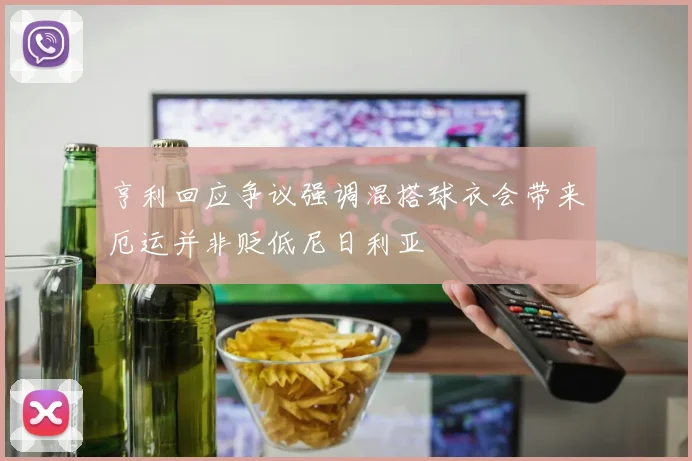 亨利回应争议强调混搭球衣会带来厄运并非贬低尼日利亚