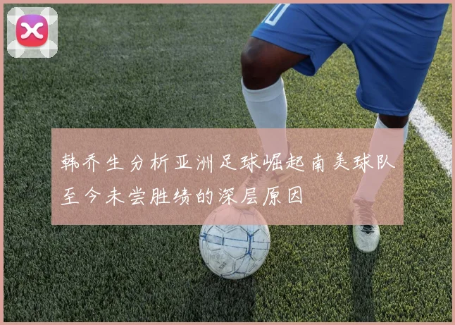 韩乔生分析亚洲足球崛起南美球队至今未尝胜绩的深层原因